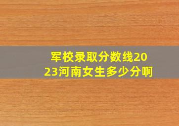 军校录取分数线2023河南女生多少分啊