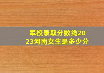 军校录取分数线2023河南女生是多少分