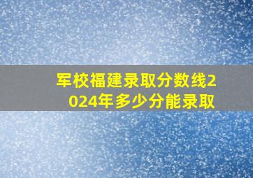 军校福建录取分数线2024年多少分能录取