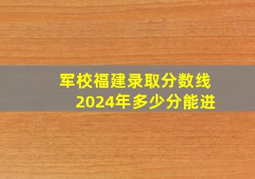 军校福建录取分数线2024年多少分能进