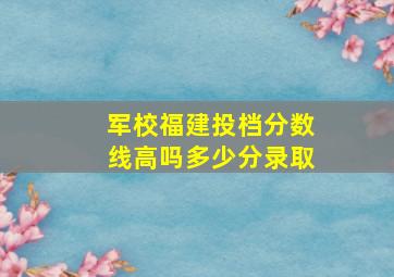 军校福建投档分数线高吗多少分录取