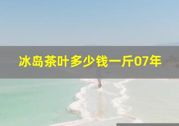 冰岛茶叶多少钱一斤07年