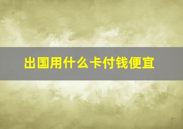 出国用什么卡付钱便宜