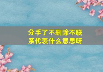 分手了不删除不联系代表什么意思呀