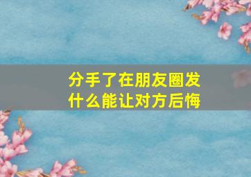 分手了在朋友圈发什么能让对方后悔