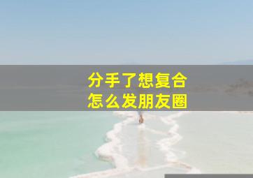 分手了想复合怎么发朋友圈