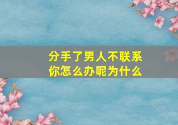 分手了男人不联系你怎么办呢为什么