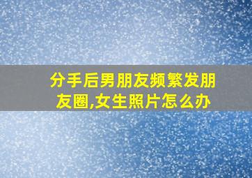 分手后男朋友频繁发朋友圈,女生照片怎么办