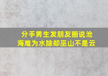 分手男生发朋友圈说沧海难为水除却巫山不是云