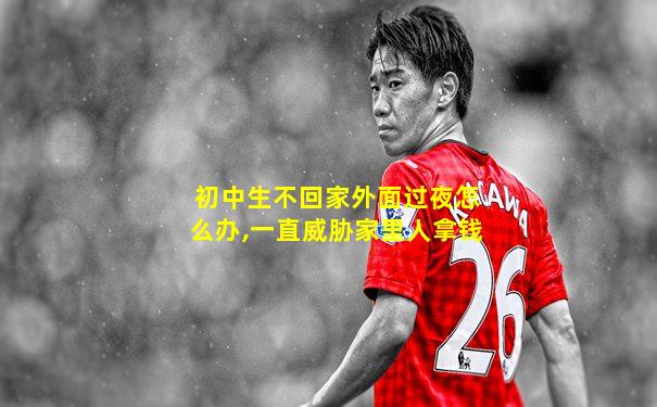 初中生不回家外面过夜怎么办,一直威胁家里人拿钱