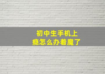 初中生手机上瘾怎么办着魔了