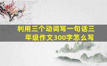 利用三个动词写一句话三年级作文300字怎么写