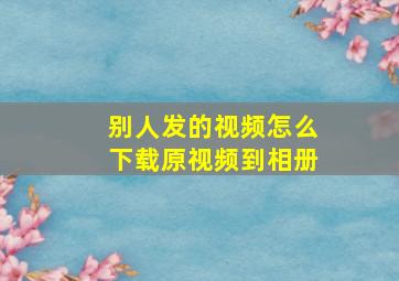 别人发的视频怎么下载原视频到相册