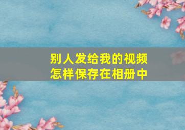 别人发给我的视频怎样保存在相册中