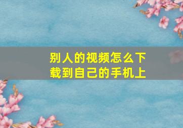 别人的视频怎么下载到自己的手机上