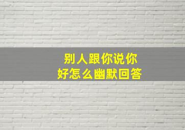 别人跟你说你好怎么幽默回答