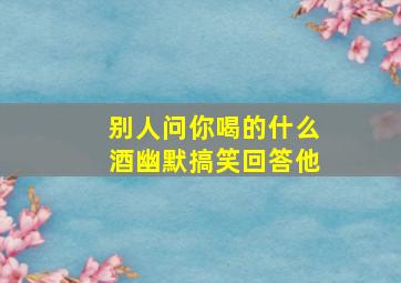 别人问你喝的什么酒幽默搞笑回答他