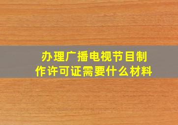 办理广播电视节目制作许可证需要什么材料