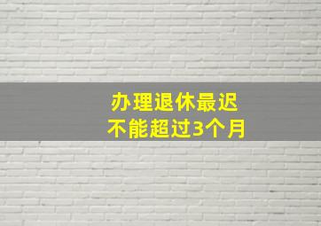 办理退休最迟不能超过3个月