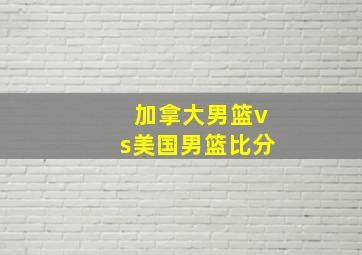 加拿大男篮vs美国男篮比分