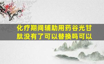 化疗期间辅助用药谷光甘肽没有了可以替换吗可以