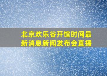 北京欢乐谷开馆时间最新消息新闻发布会直播