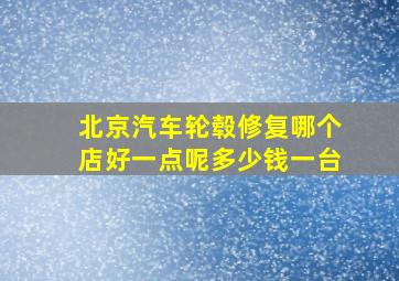 北京汽车轮毂修复哪个店好一点呢多少钱一台