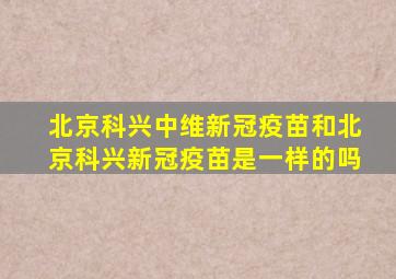 北京科兴中维新冠疫苗和北京科兴新冠疫苗是一样的吗