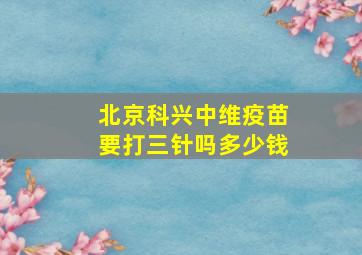 北京科兴中维疫苗要打三针吗多少钱