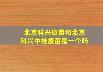 北京科兴疫苗和北京科兴中维疫苗是一个吗