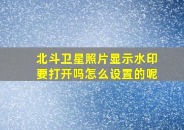 北斗卫星照片显示水印要打开吗怎么设置的呢