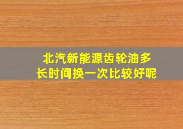 北汽新能源齿轮油多长时间换一次比较好呢