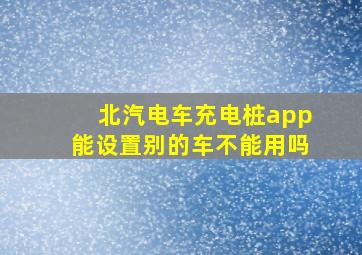 北汽电车充电桩app能设置别的车不能用吗