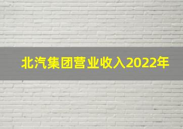 北汽集团营业收入2022年