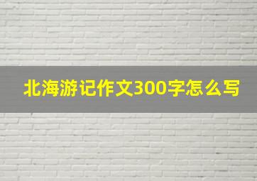 北海游记作文300字怎么写