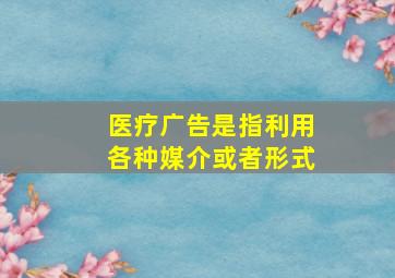 医疗广告是指利用各种媒介或者形式