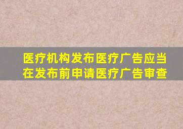 医疗机构发布医疗广告应当在发布前申请医疗广告审查