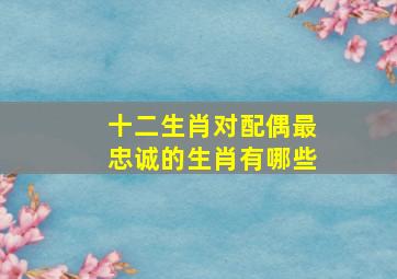 十二生肖对配偶最忠诚的生肖有哪些