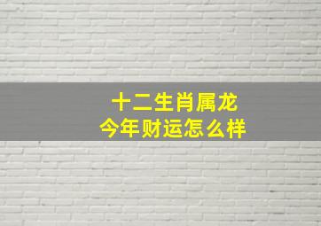 十二生肖属龙今年财运怎么样