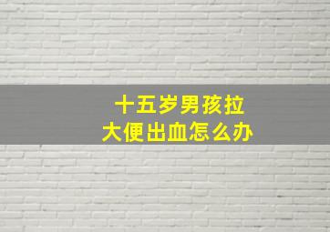 十五岁男孩拉大便出血怎么办