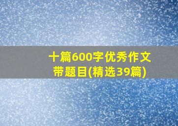 十篇600字优秀作文带题目(精选39篇)