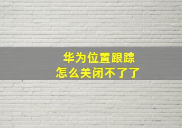 华为位置跟踪怎么关闭不了了