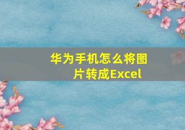 华为手机怎么将图片转成Excel