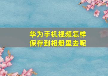 华为手机视频怎样保存到相册里去呢