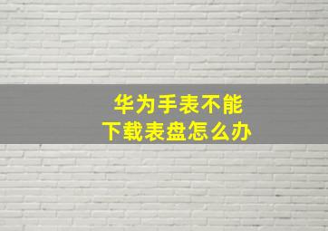 华为手表不能下载表盘怎么办