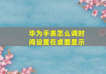 华为手表怎么调时间设置在桌面显示