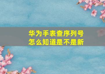 华为手表查序列号怎么知道是不是新