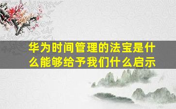 华为时间管理的法宝是什么能够给予我们什么启示