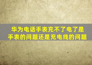 华为电话手表充不了电了是手表的问题还是充电线的问题