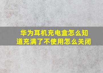 华为耳机充电盒怎么知道充满了不使用怎么关闭